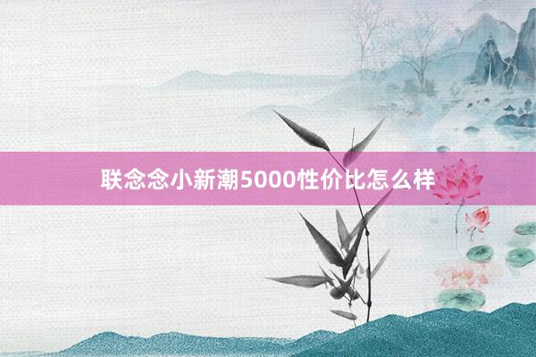 联念念小新潮5000性价比怎么样
